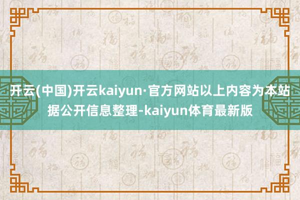 开云(中国)开云kaiyun·官方网站以上内容为本站据公开信息整理-kaiyun体育最新版