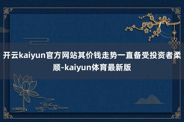 开云kaiyun官方网站其价钱走势一直备受投资者柔顺-kaiyun体育最新版