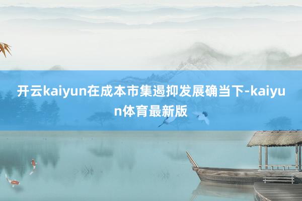 开云kaiyun在成本市集遏抑发展确当下-kaiyun体育最新版