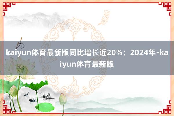 kaiyun体育最新版同比增长近20%；2024年-kaiyun体育最新版
