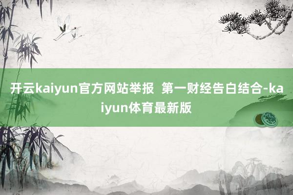 开云kaiyun官方网站举报  第一财经告白结合-kaiyun体育最新版