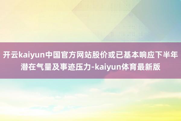 开云kaiyun中国官方网站股价或已基本响应下半年潜在气量及事迹压力-kaiyun体育最新版