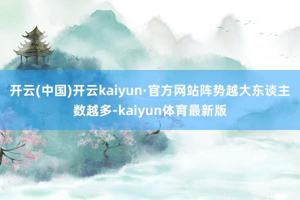 开云(中国)开云kaiyun·官方网站阵势越大东谈主数越多-kaiyun体育最新版