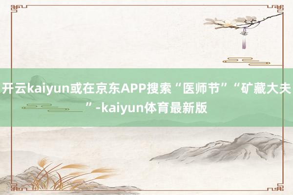 开云kaiyun或在京东APP搜索“医师节”“矿藏大夫”-kaiyun体育最新版