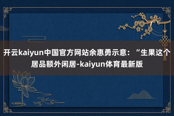 开云kaiyun中国官方网站余惠勇示意：“生果这个居品额外闲居-kaiyun体育最新版