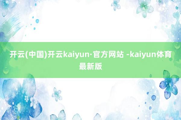 开云(中国)开云kaiyun·官方网站 -kaiyun体育最新版