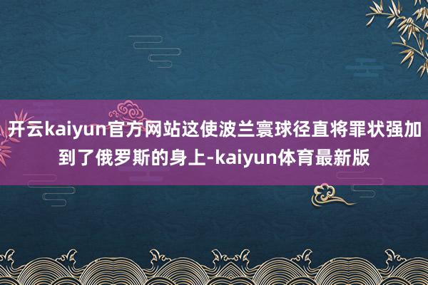 开云kaiyun官方网站这使波兰寰球径直将罪状强加到了俄罗斯的身上-kaiyun体育最新版