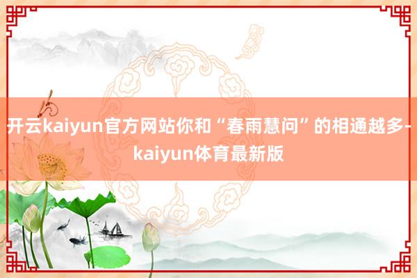 开云kaiyun官方网站你和“春雨慧问”的相通越多-kaiyun体育最新版