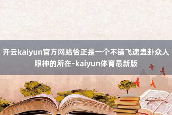 开云kaiyun官方网站恰正是一个不错飞速蛊卦众人眼神的所在-kaiyun体育最新版