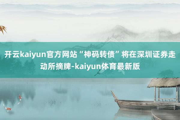 开云kaiyun官方网站“神码转债”将在深圳证券走动所摘牌-kaiyun体育最新版