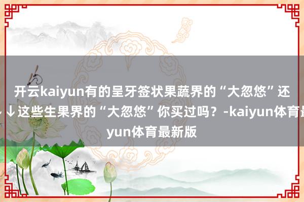 开云kaiyun有的呈牙签状果蔬界的“大忽悠”还有↓↓↓这些生果界的“大忽悠”你买过吗？-kaiyun体育最新版