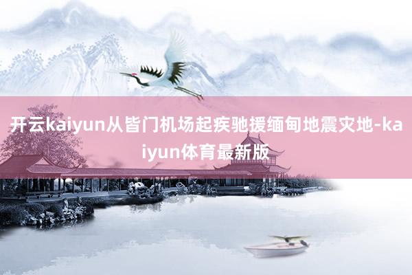 开云kaiyun从皆门机场起疾驰援缅甸地震灾地-kaiyun体育最新版