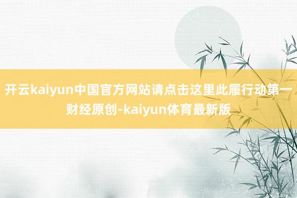 开云kaiyun中国官方网站请点击这里此履行动第一财经原创-kaiyun体育最新版