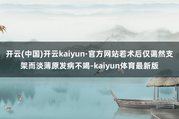 开云(中国)开云kaiyun·官方网站若术后仅蔼然支架而淡薄原发病不竭-kaiyun体育最新版