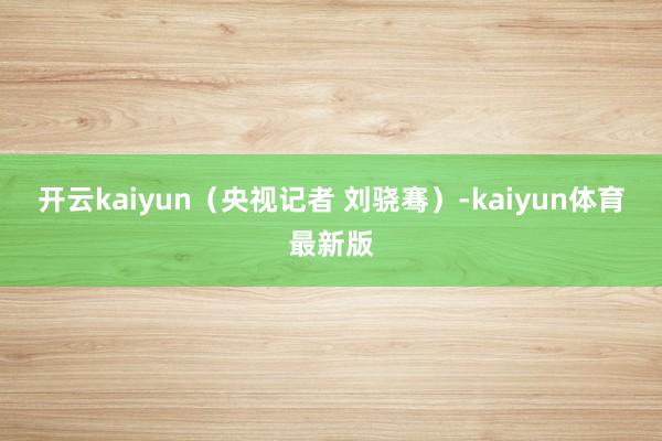 开云kaiyun（央视记者 刘骁骞）-kaiyun体育最新版