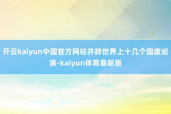 开云kaiyun中国官方网站并辞世界上十几个国度巡演-kaiyun体育最新版