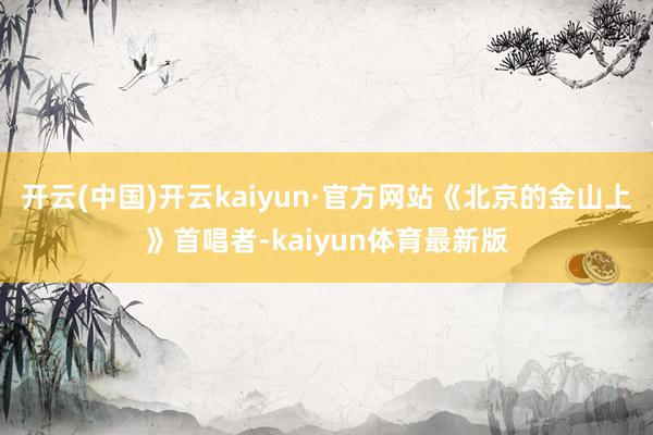 开云(中国)开云kaiyun·官方网站《北京的金山上》首唱者-kaiyun体育最新版