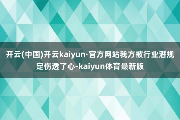 开云(中国)开云kaiyun·官方网站我方被行业潜规定伤透了心-kaiyun体育最新版