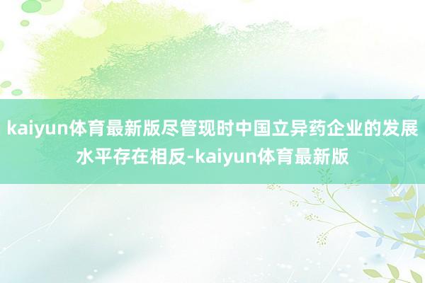 kaiyun体育最新版尽管现时中国立异药企业的发展水平存在相反-kaiyun体育最新版