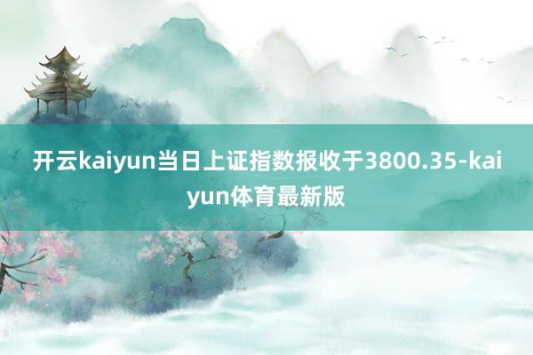 开云kaiyun当日上证指数报收于3800.35-kaiyun体育最新版