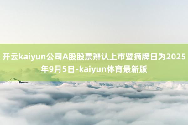 开云kaiyun公司A股股票辨认上市暨摘牌日为2025年9月5日-kaiyun体育最新版