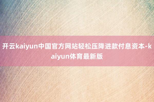 开云kaiyun中国官方网站轻松压降进款付息资本-kaiyun体育最新版