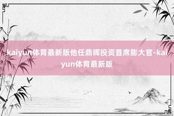 kaiyun体育最新版他任鼎晖投资首席膨大官-kaiyun体育最新版