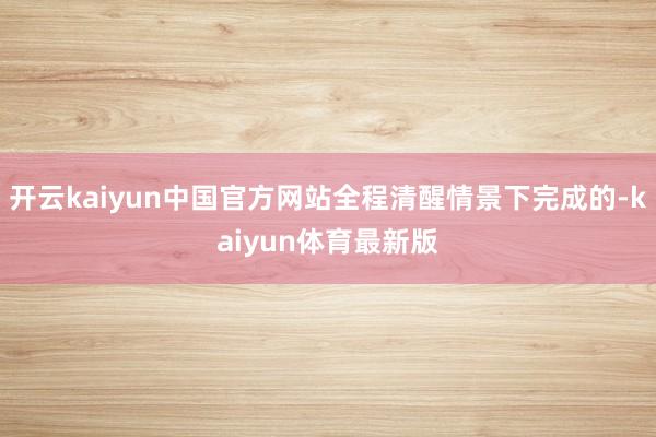 开云kaiyun中国官方网站全程清醒情景下完成的-kaiyun体育最新版