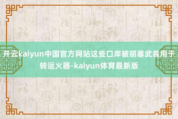开云kaiyun中国官方网站这些口岸被胡塞武装用于转运火器-kaiyun体育最新版