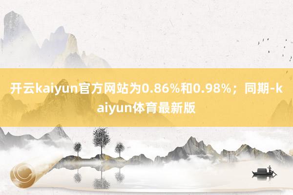 开云kaiyun官方网站为0.86%和0.98%；同期-kaiyun体育最新版