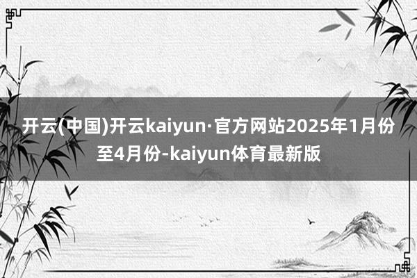 开云(中国)开云kaiyun·官方网站　　2025年1月份至4月份-kaiyun体育最新版