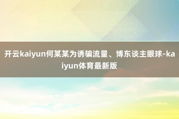 开云kaiyun何某某为诱骗流量、博东谈主眼球-kaiyun体育最新版