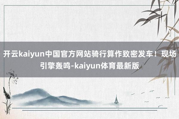 开云kaiyun中国官方网站骑行算作致密发车！现场引擎轰鸣-kaiyun体育最新版