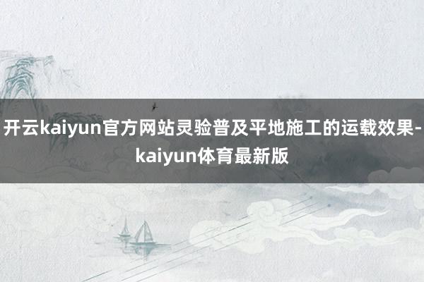 开云kaiyun官方网站灵验普及平地施工的运载效果-kaiyun体育最新版