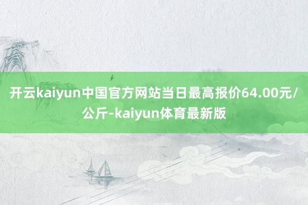 开云kaiyun中国官方网站当日最高报价64.00元/公斤-kaiyun体育最新版