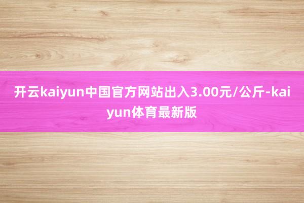 开云kaiyun中国官方网站出入3.00元/公斤-kaiyun体育最新版