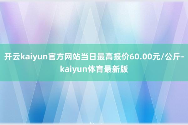 开云kaiyun官方网站当日最高报价60.00元/公斤-kaiyun体育最新版