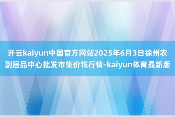 开云kaiyun中国官方网站2025年6月3日徐州农副居品中心批发市集价钱行情-kaiyun体育最新版
