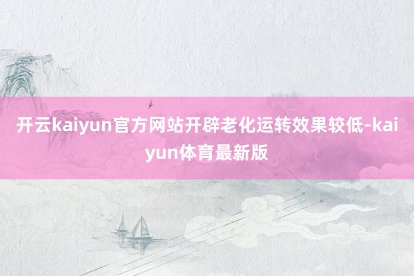 开云kaiyun官方网站开辟老化运转效果较低-kaiyun体育最新版
