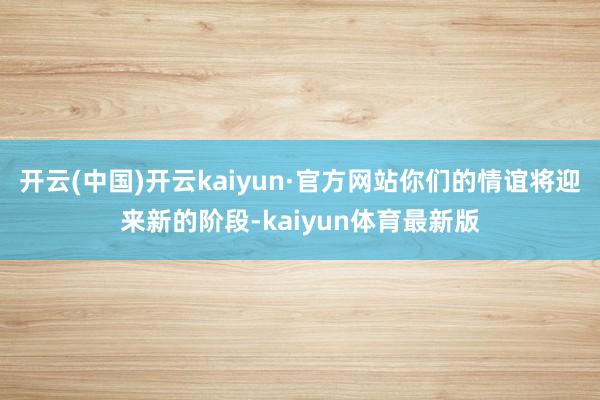 开云(中国)开云kaiyun·官方网站你们的情谊将迎来新的阶段-kaiyun体育最新版