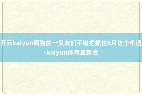 开云kaiyun属狗的一又友们不错把抓住6月这个机遇-kaiyun体育最新版