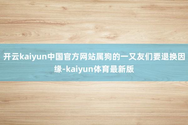 开云kaiyun中国官方网站属狗的一又友们要退换因缘-kaiyun体育最新版