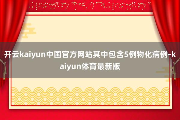 开云kaiyun中国官方网站其中包含5例物化病例-kaiyun体育最新版