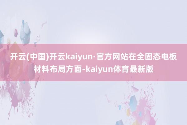 开云(中国)开云kaiyun·官方网站　　在全固态电板材料布局方面-kaiyun体育最新版