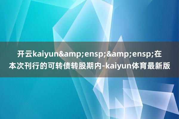 开云kaiyun  在本次刊行的可转债转股期内-kaiyun体育最新版