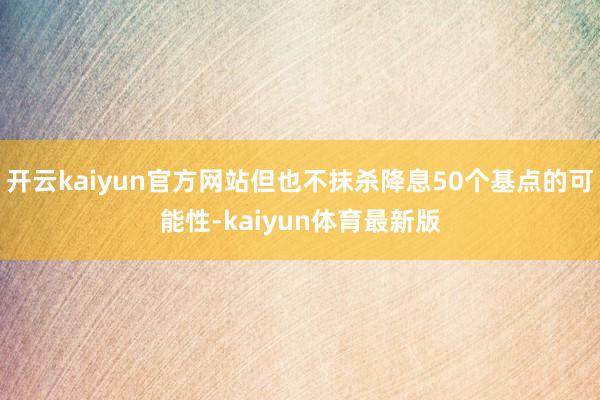 开云kaiyun官方网站但也不抹杀降息50个基点的可能性-kaiyun体育最新版
