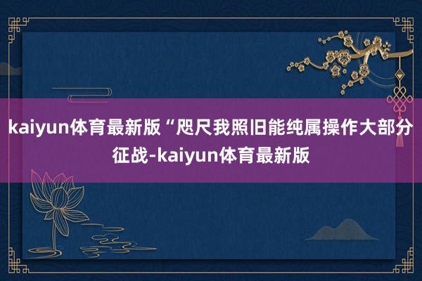 kaiyun体育最新版“咫尺我照旧能纯属操作大部分征战-kaiyun体育最新版
