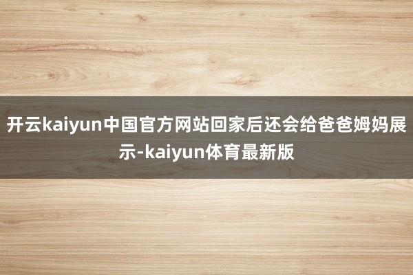 开云kaiyun中国官方网站回家后还会给爸爸姆妈展示-kaiyun体育最新版