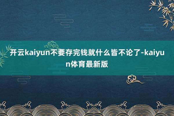 开云kaiyun不要存完钱就什么皆不论了-kaiyun体育最新版