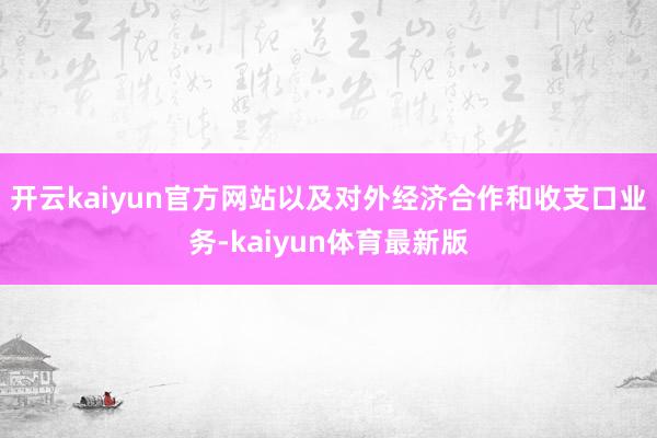 开云kaiyun官方网站以及对外经济合作和收支口业务-kaiyun体育最新版
